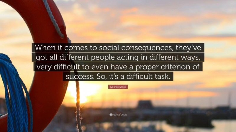George Soros Quote: “When it comes to social consequences, they’ve got all different people acting in different ways, very difficult to even have a proper criterion of success. So, it’s a difficult task.”