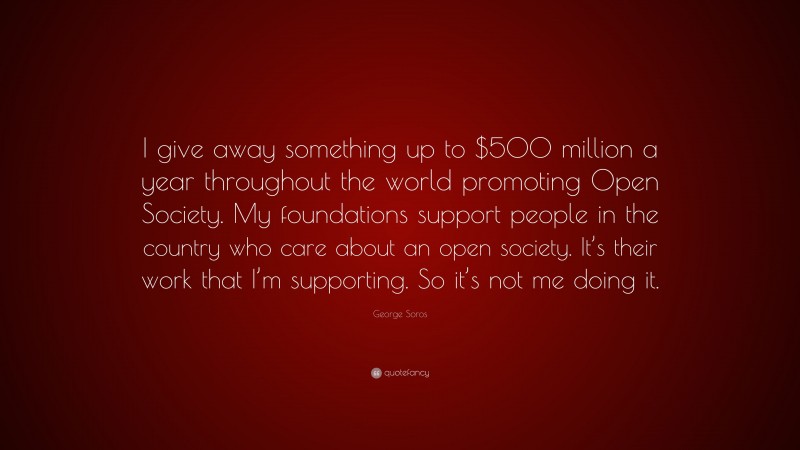 George Soros Quote: “I give away something up to $500 million a year throughout the world promoting Open Society. My foundations support people in the country who care about an open society. It’s their work that I’m supporting. So it’s not me doing it.”