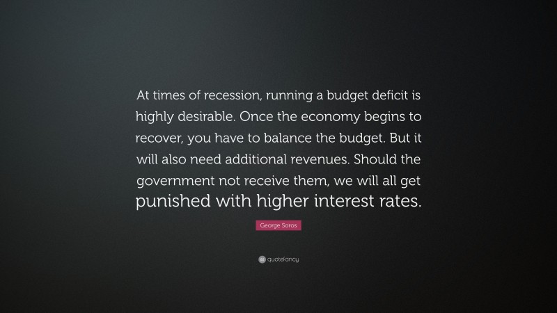 George Soros Quote: “At times of recession, running a budget deficit is highly desirable. Once the economy begins to recover, you have to balance the budget. But it will also need additional revenues. Should the government not receive them, we will all get punished with higher interest rates.”