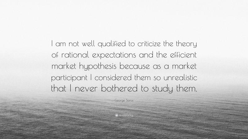 George Soros Quote: “I am not well qualified to criticize the theory of rational expectations and the efficient market hypothesis because as a market participant I considered them so unrealistic that I never bothered to study them.”