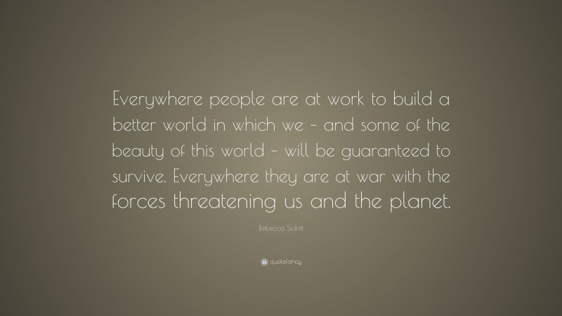 Rebecca Solnit Quote: “Everywhere people are at work to build a better world in which we – and some of the beauty of this world – will be guaranteed to survive. Everywhere they are at war with the forces threatening us and the planet.”