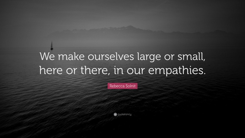 Rebecca Solnit Quote: “We make ourselves large or small, here or there, in our empathies.”