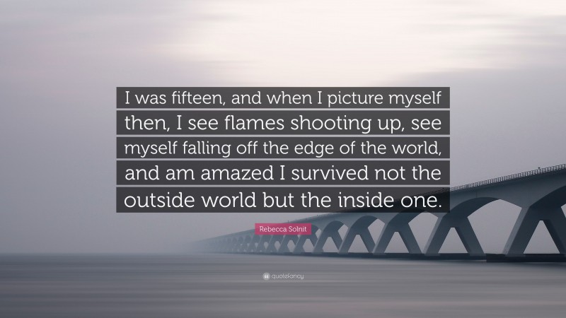 Rebecca Solnit Quote: “I was fifteen, and when I picture myself then, I see flames shooting up, see myself falling off the edge of the world, and am amazed I survived not the outside world but the inside one.”