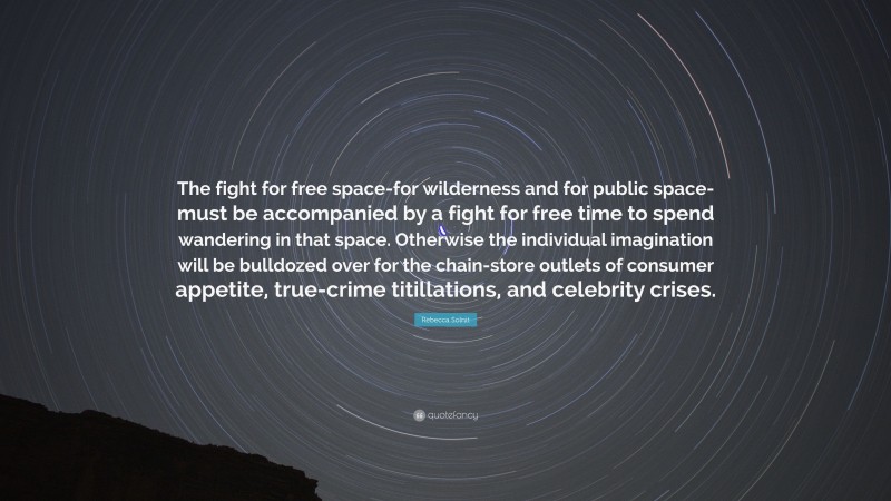 Rebecca Solnit Quote: “The fight for free space-for wilderness and for public space-must be accompanied by a fight for free time to spend wandering in that space. Otherwise the individual imagination will be bulldozed over for the chain-store outlets of consumer appetite, true-crime titillations, and celebrity crises.”