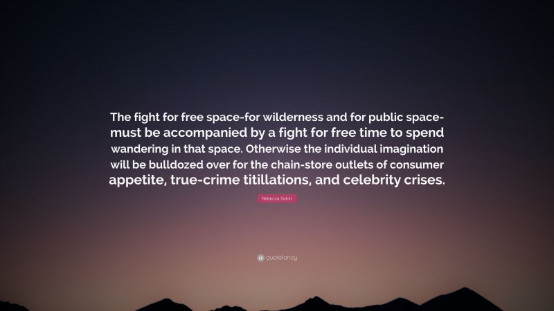Rebecca Solnit Quote: “The fight for free space-for wilderness and for public space-must be accompanied by a fight for free time to spend wandering in that space. Otherwise the individual imagination will be bulldozed over for the chain-store outlets of consumer appetite, true-crime titillations, and celebrity crises.”
