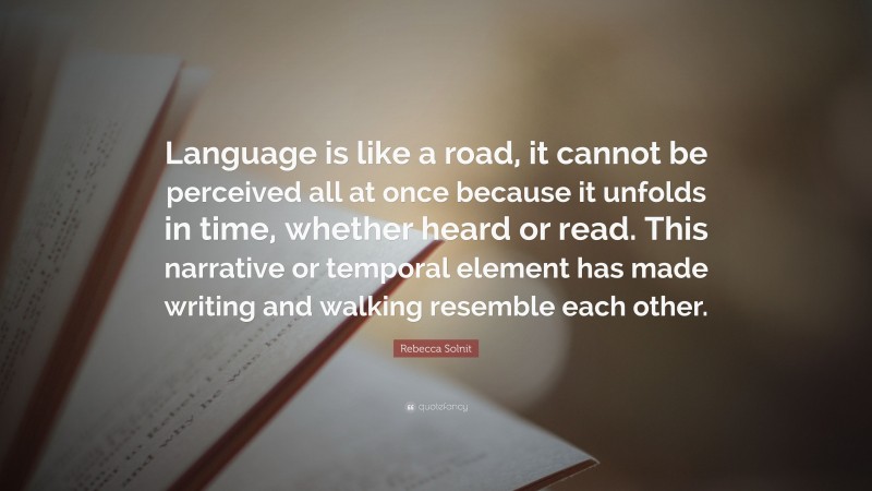 Rebecca Solnit Quote: “Language is like a road, it cannot be perceived all at once because it unfolds in time, whether heard or read. This narrative or temporal element has made writing and walking resemble each other.”