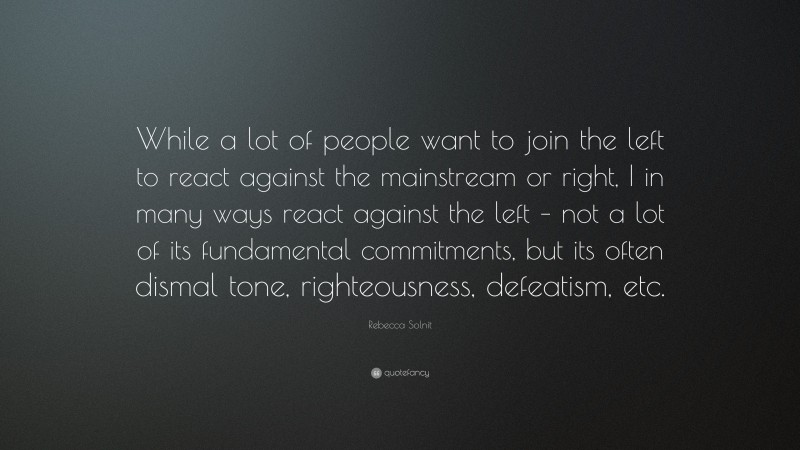 Rebecca Solnit Quote: “While a lot of people want to join the left to react against the mainstream or right, I in many ways react against the left – not a lot of its fundamental commitments, but its often dismal tone, righteousness, defeatism, etc.”