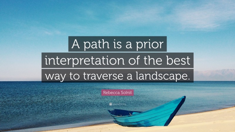 Rebecca Solnit Quote: “A path is a prior interpretation of the best way to traverse a landscape.”