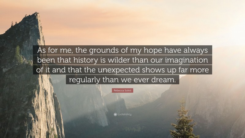 Rebecca Solnit Quote: “As for me, the grounds of my hope have always been that history is wilder than our imagination of it and that the unexpected shows up far more regularly than we ever dream.”