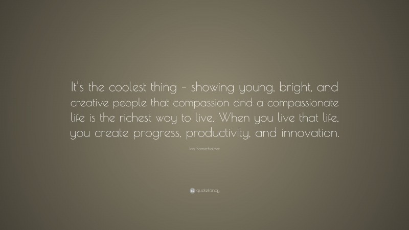 Ian Somerhalder Quote: “It’s the coolest thing – showing young, bright, and creative people that compassion and a compassionate life is the richest way to live. When you live that life, you create progress, productivity, and innovation.”