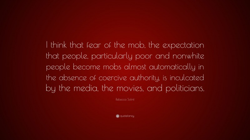 Rebecca Solnit Quote: “I think that fear of the mob, the expectation that people, particularly poor and nonwhite people become mobs almost automatically in the absence of coercive authority, is inculcated by the media, the movies, and politicians.”