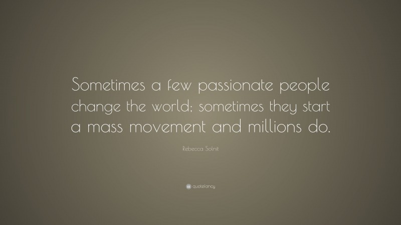 Rebecca Solnit Quote: “Sometimes a few passionate people change the world; sometimes they start a mass movement and millions do.”