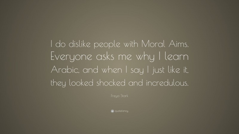 Freya Stark Quote: “I do dislike people with Moral Aims. Everyone asks me why I learn Arabic, and when I say I just like it, they looked shocked and incredulous.”