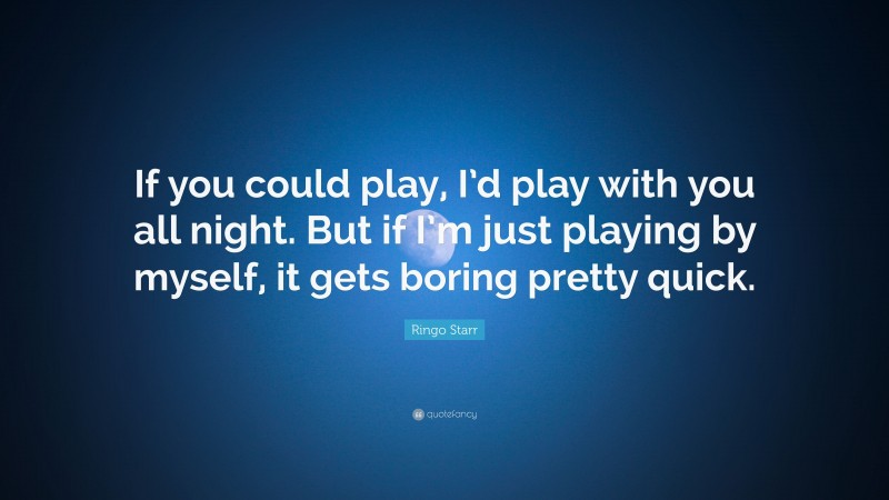 Ringo Starr Quote: “If you could play, I’d play with you all night. But if I’m just playing by myself, it gets boring pretty quick.”