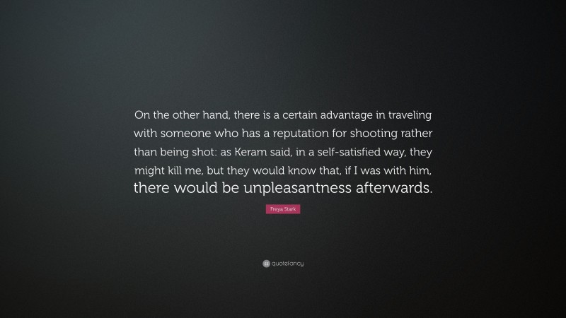 Freya Stark Quote: “On the other hand, there is a certain advantage in traveling with someone who has a reputation for shooting rather than being shot: as Keram said, in a self-satisfied way, they might kill me, but they would know that, if I was with him, there would be unpleasantness afterwards.”