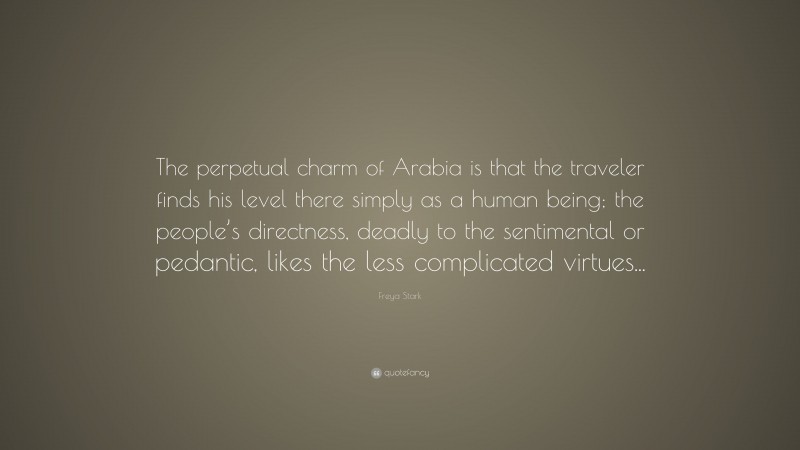 Freya Stark Quote: “The perpetual charm of Arabia is that the traveler finds his level there simply as a human being; the people’s directness, deadly to the sentimental or pedantic, likes the less complicated virtues...”