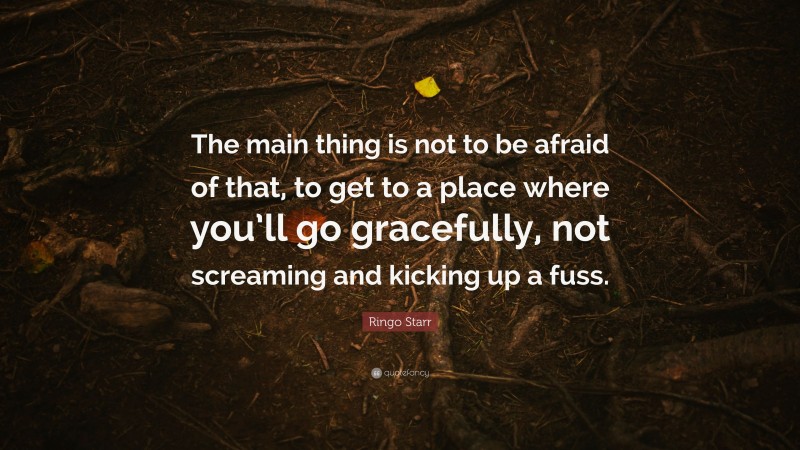 Ringo Starr Quote: “The main thing is not to be afraid of that, to get to a place where you’ll go gracefully, not screaming and kicking up a fuss.”