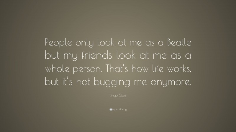 Ringo Starr Quote: “People only look at me as a Beatle but my friends look at me as a whole person. That’s how life works, but it’s not bugging me anymore.”