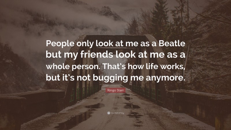 Ringo Starr Quote: “People only look at me as a Beatle but my friends look at me as a whole person. That’s how life works, but it’s not bugging me anymore.”