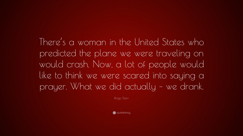 Ringo Starr Quote: “There’s a woman in the United States who predicted the plane we were traveling on would crash. Now, a lot of people would like to think we were scared into saying a prayer. What we did actually – we drank.”