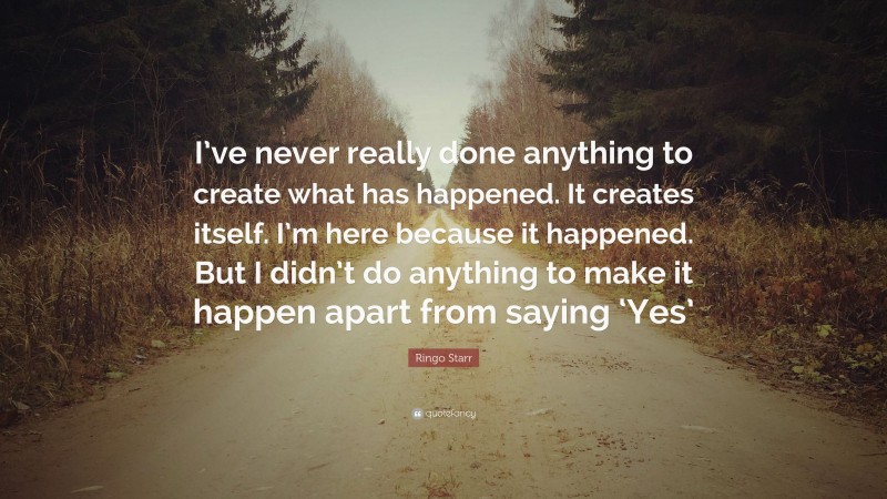 Ringo Starr Quote: “I’ve never really done anything to create what has happened. It creates itself. I’m here because it happened. But I didn’t do anything to make it happen apart from saying ‘Yes’”