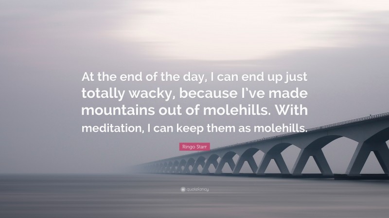 Ringo Starr Quote: “At the end of the day, I can end up just totally wacky, because I’ve made mountains out of molehills. With meditation, I can keep them as molehills.”