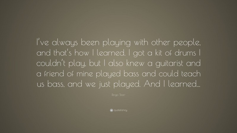 Ringo Starr Quote: “I’ve always been playing with other people, and that’s how I learned. I got a kit of drums I couldn’t play, but I also knew a guitarist and a friend of mine played bass and could teach us bass, and we just played. And I learned...”