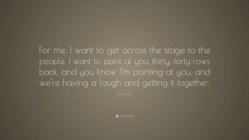 Ringo Starr Quote: “For me, I want to get across the stage to the people. I want to point at you, thirty, forty rows back, and you know I’m pointing at you, and we’re having a laugh and getting it together.”