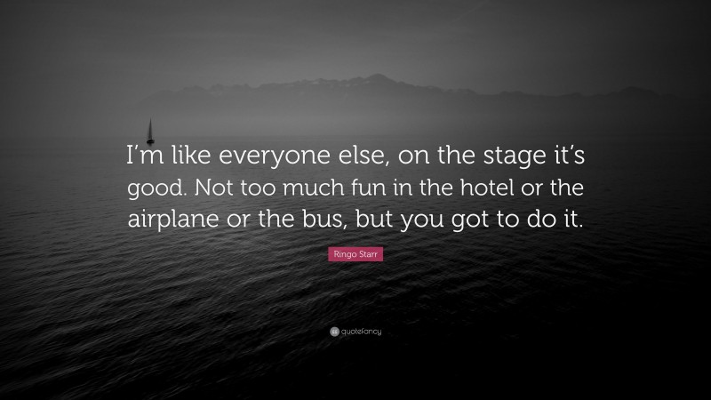 Ringo Starr Quote: “I’m like everyone else, on the stage it’s good. Not too much fun in the hotel or the airplane or the bus, but you got to do it.”