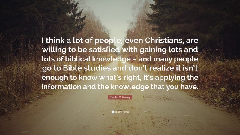 Charles F. Stanley Quote: “I think a lot of people, even Christians, are willing to be satisfied with gaining lots and lots of biblical knowledge – and many people go to Bible studies and don’t realize it isn’t enough to know what’s right, it’s applying the information and the knowledge that you have.”