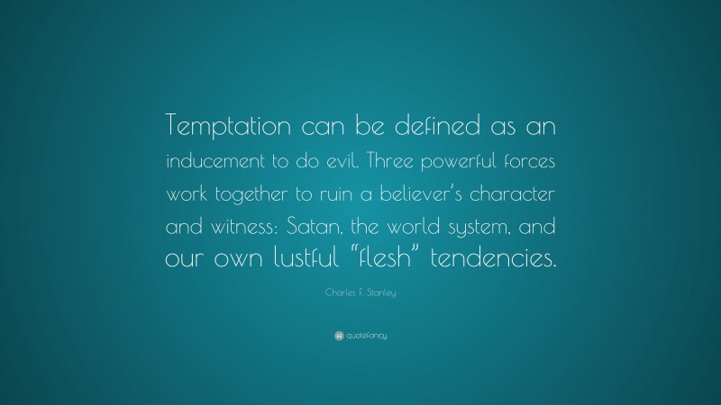 Charles F. Stanley Quote: “Temptation can be defined as an inducement to do evil. Three powerful forces work together to ruin a believer’s character and witness: Satan, the world system, and our own lustful “flesh” tendencies.”