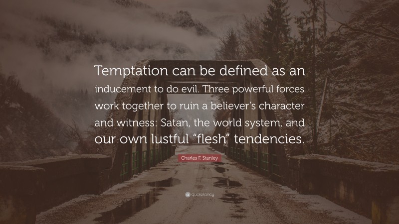 Charles F. Stanley Quote: “Temptation can be defined as an inducement to do evil. Three powerful forces work together to ruin a believer’s character and witness: Satan, the world system, and our own lustful “flesh” tendencies.”