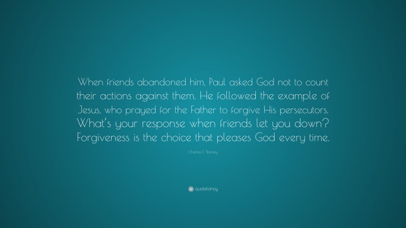 Charles F. Stanley Quote: “When friends abandoned him, Paul asked God not to count their actions against them. He followed the example of Jesus, who prayed for the Father to forgive His persecutors. What’s your response when friends let you down? Forgiveness is the choice that pleases God every time.”