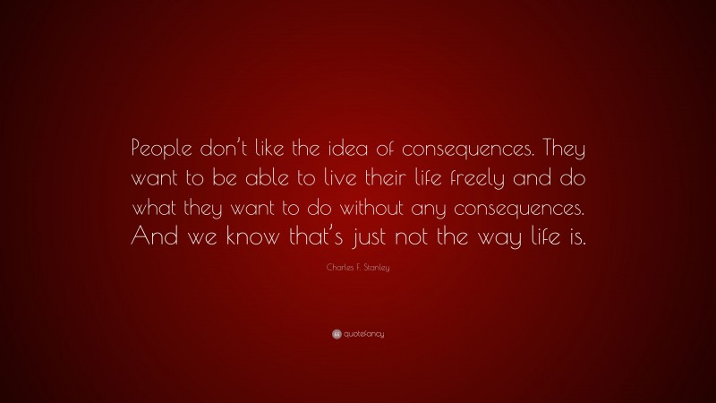 Charles F. Stanley Quote: “People don’t like the idea of consequences. They want to be able to live their life freely and do what they want to do without any consequences. And we know that’s just not the way life is.”