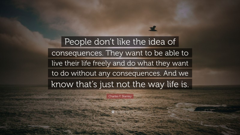 Charles F. Stanley Quote: “People don’t like the idea of consequences. They want to be able to live their life freely and do what they want to do without any consequences. And we know that’s just not the way life is.”