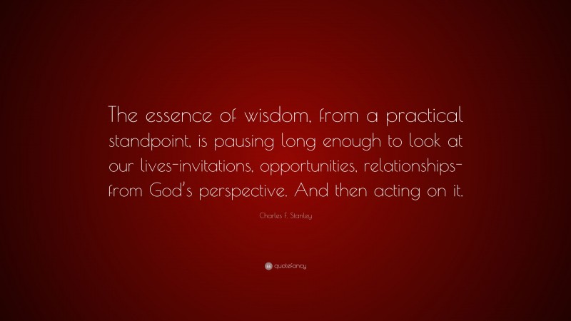 Charles F. Stanley Quote: “The essence of wisdom, from a practical standpoint, is pausing long enough to look at our lives-invitations, opportunities, relationships-from God’s perspective. And then acting on it.”