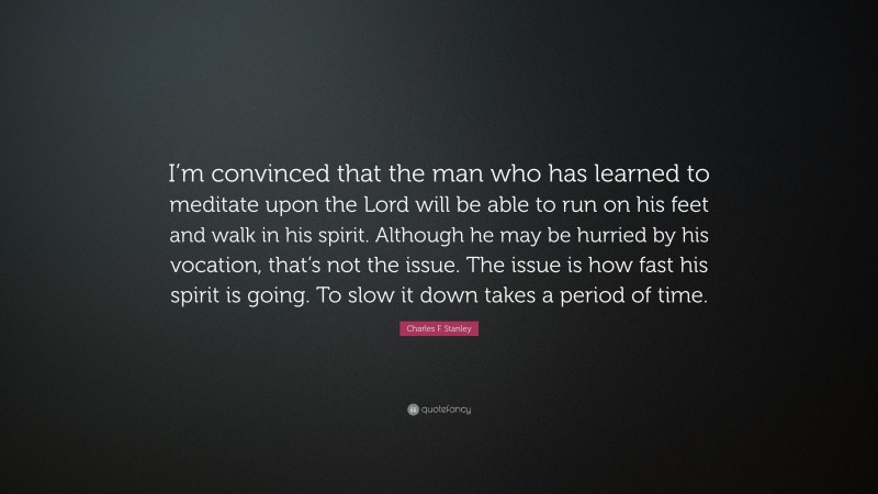 Charles F. Stanley Quote: “I’m convinced that the man who has learned to meditate upon the Lord will be able to run on his feet and walk in his spirit. Although he may be hurried by his vocation, that’s not the issue. The issue is how fast his spirit is going. To slow it down takes a period of time.”