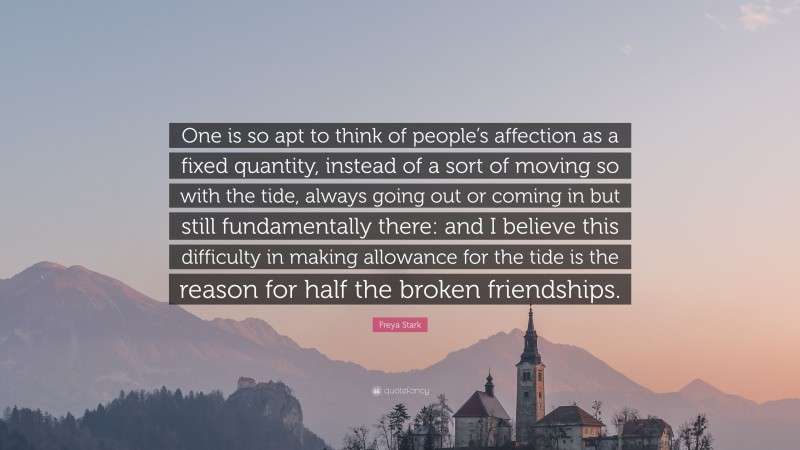 Freya Stark Quote: “One is so apt to think of people’s affection as a fixed quantity, instead of a sort of moving so with the tide, always going out or coming in but still fundamentally there: and I believe this difficulty in making allowance for the tide is the reason for half the broken friendships.”