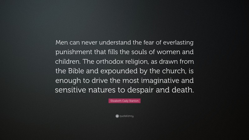 Elizabeth Cady Stanton Quote: “Men can never understand the fear of everlasting punishment that fills the souls of women and children. The orthodox religion, as drawn from the Bible and expounded by the church, is enough to drive the most imaginative and sensitive natures to despair and death.”