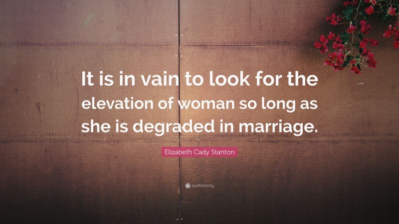 Elizabeth Cady Stanton Quote: “It is in vain to look for the elevation of woman so long as she is degraded in marriage.”