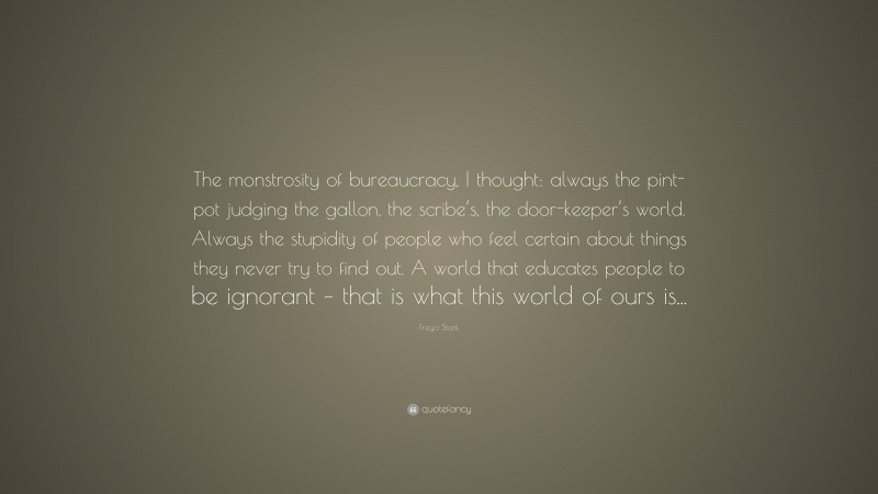 Freya Stark Quote: “The monstrosity of bureaucracy, I thought: always the pint-pot judging the gallon, the scribe’s, the door-keeper’s world. Always the stupidity of people who feel certain about things they never try to find out. A world that educates people to be ignorant – that is what this world of ours is...”