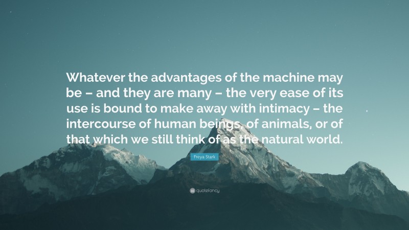 Freya Stark Quote: “Whatever the advantages of the machine may be – and they are many – the very ease of its use is bound to make away with intimacy – the intercourse of human beings, of animals, or of that which we still think of as the natural world.”