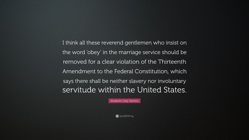 Elizabeth Cady Stanton Quote: “I think all these reverend gentlemen who insist on the word ‘obey’ in the marriage service should be removed for a clear violation of the Thirteenth Amendment to the Federal Constitution, which says there shall be neither slavery nor involuntary servitude within the United States.”