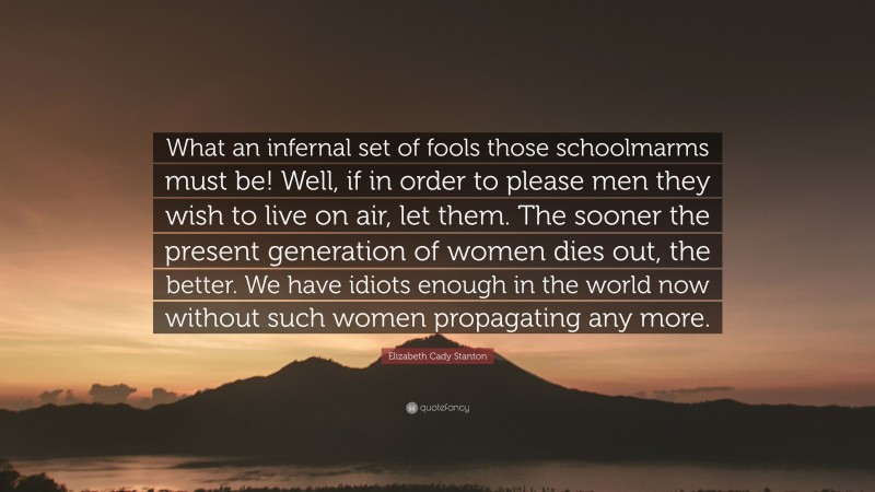 Elizabeth Cady Stanton Quote: “What an infernal set of fools those schoolmarms must be! Well, if in order to please men they wish to live on air, let them. The sooner the present generation of women dies out, the better. We have idiots enough in the world now without such women propagating any more.”