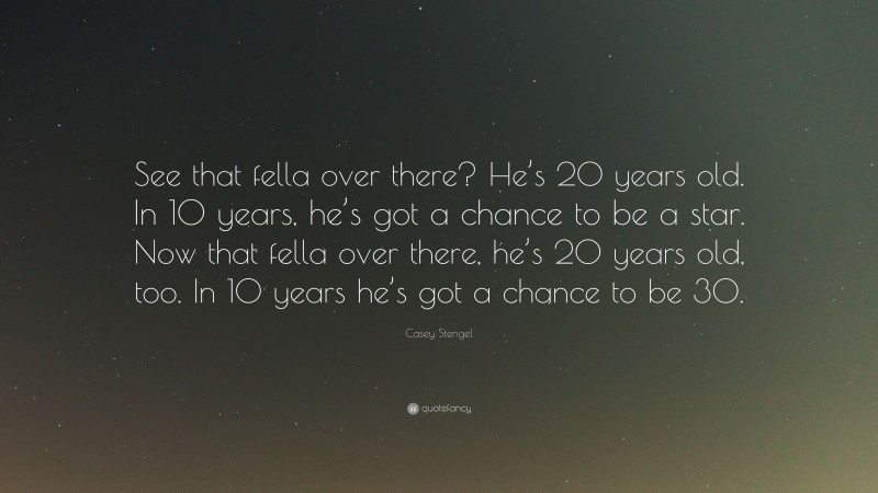 Casey Stengel Quote: “See that fella over there? He’s 20 years old. In 10 years, he’s got a chance to be a star. Now that fella over there, he’s 20 years old, too. In 10 years he’s got a chance to be 30.”