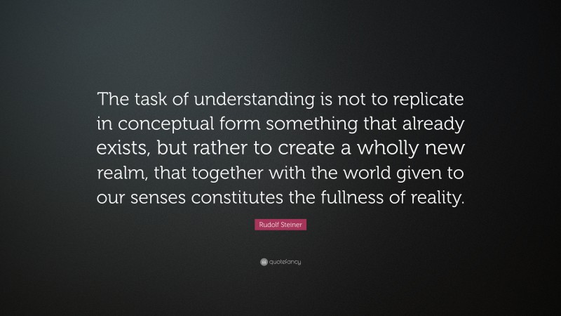 Rudolf Steiner Quote: “The task of understanding is not to replicate in conceptual form something that already exists, but rather to create a wholly new realm, that together with the world given to our senses constitutes the fullness of reality.”