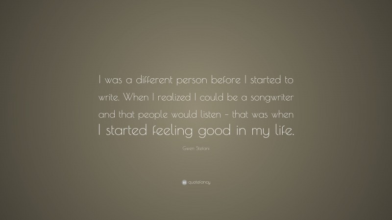 Gwen Stefani Quote: “I was a different person before I started to write. When I realized I could be a songwriter and that people would listen – that was when I started feeling good in my life.”