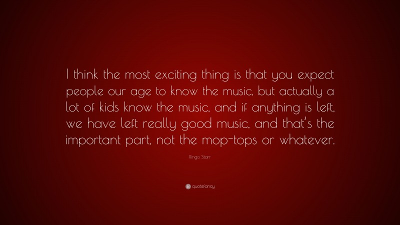 Ringo Starr Quote: “I think the most exciting thing is that you expect people our age to know the music, but actually a lot of kids know the music, and if anything is left, we have left really good music, and that’s the important part, not the mop-tops or whatever.”