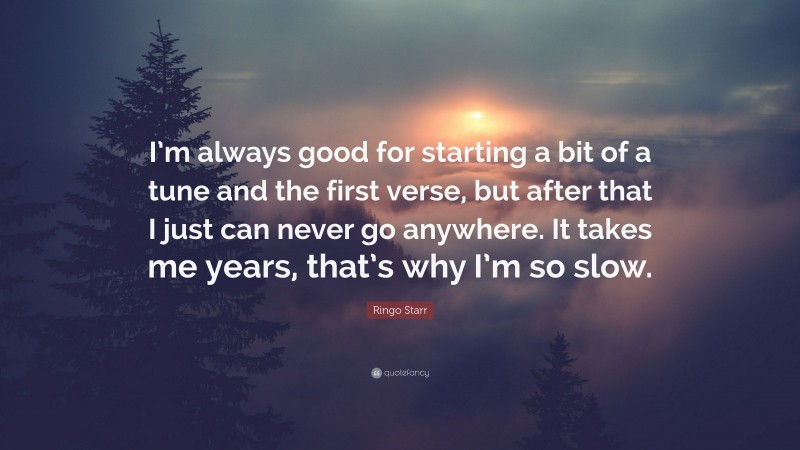 Ringo Starr Quote: “I’m always good for starting a bit of a tune and the first verse, but after that I just can never go anywhere. It takes me years, that’s why I’m so slow.”
