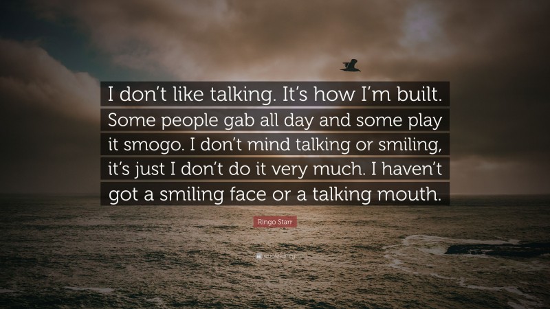 Ringo Starr Quote: “I don’t like talking. It’s how I’m built. Some people gab all day and some play it smogo. I don’t mind talking or smiling, it’s just I don’t do it very much. I haven’t got a smiling face or a talking mouth.”